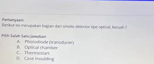 Pertanyaan: Berikut ini merupakan bagian dari smoke detector tipe optical kecuali? Pilih Salah Satu Jawaban A. Photodiode (transducer) B. Optical chamber C. Thermostart D.