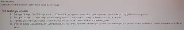 Pertanyaan: Berikut ini pompa dengan gerak lurus polak-Dalik, kecuali Pilih Salah Situ jawaban A. Pompa piunyer/torak kerja secara diferensial, pompa ini merupakan gabungan dari