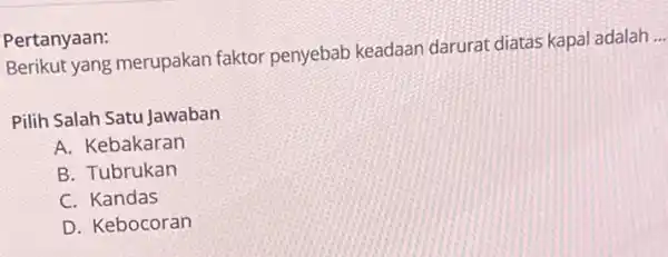 Pertanyaan: Berikut yang merupakan faktor penyebab keadaan darurat diatas kapal adalah __ Pilih Salah Satu Jawaban A. Kebakaran B. Tubrukan C. Kandas D. Kebocoran