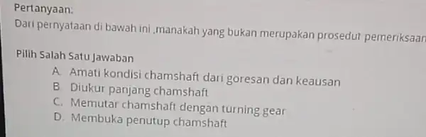 Pertanyaan: Dari pernyataan di bawah ini,manakah yang bukan merupakan prosedur pemeriksaan Pilih Salah Satu Jawaban A. Amati kondisi chamshaft dari goresan dan keausan B.