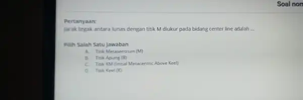 Pertanyaan: jarak tegak antara lunas dengan titik M diukur pada bidang center line adalah __ Pilih Salah Satu Jawaban A. Tok Metasentrum (M) B.