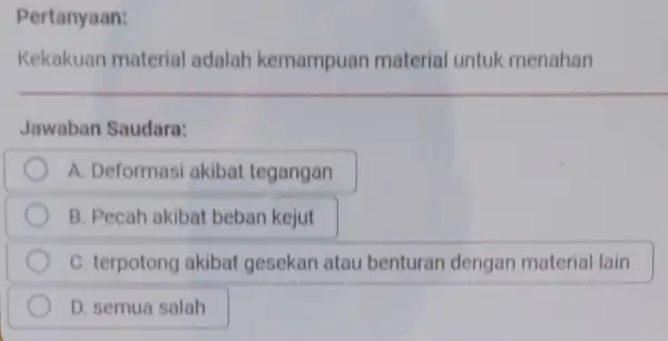 Pertanyaan: Kekakuan material adalah kemampuan material untuk menahan Jawaban Saudara: A. Deformasi akibat tegangan B. Pecah akibat beban kejut C. terpotong akibat gesekan atau