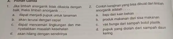 A: Pilihan Ganda 1. Jika limbah anorganik tidak dikelola dengan baik, maka limbah anorganik __ a. dapat menjadi pupuk untuk tanaman b. akan terurai