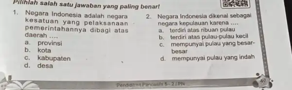 Pilihlah salah satu jawaban yang paling benar! 1. Negara Indonesia adalah negara kesatuan yang pelaksanaan pemerintahannya dibagi atas daerah __ a. provinsi b. kota