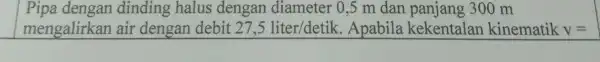 Pipa dengan dinding halus dengan diameter 0,5 m dan panjang 300 m mengalirkan air dengan debit 27,5 liter/detik . Apabila kekentalar kinematik V=