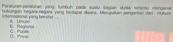 Poraturan-poraturan yang tumbuh pada suatu bagian dunia tertentu mengena hubungan no jara-nogara yang tordapat disana. Merupakan pengertian dari Hukum Internasional yang borsifat __ A