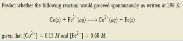 Predict whether the following reaction would proceed spontaneously as written at 298 K: Co(s)+Fe^2+(aq)arrow Co^2+(aq)+Fe(s) given that [Co^2+]=0.15M and [Fe^2+]=0.68M