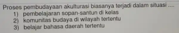 Proses pembudayaan akulturasi biasanya terjadi dalam situasi __ 1) pembelajaran sopan -santun di kelas 2)komunitas budaya di wilayah tertentu 3)belaiar bahasa daerah tertentu