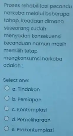 Proses rehabilitas pecandu narkoba melalui beberapa tahap. Keadaan dimana seseorang sudah menyadari konsekuensi kecanduan namun masih memilih tetap mengkonsumsi narkoba adalah: Select one: a.