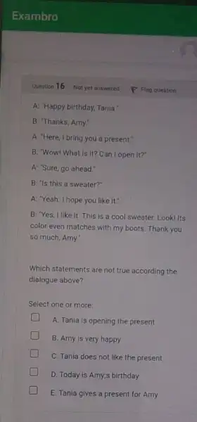 Question 16 A: "Happy birthday, Tania: B: "Thanks, Amy." A: "Here, I bring you a present." B: "Wow! What is It? Can I open