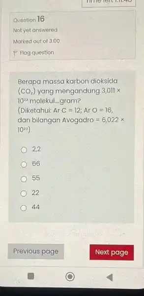 Question 16 Not yet answered Berapa massa karbon dioksida c (CO_(2)) yang mengandung 3,011times 10^23 molekul....gram? (Diketahui: ArC=12;ArO=16 dan bilangan Avogadro=6,022times 10^23 2,2 66