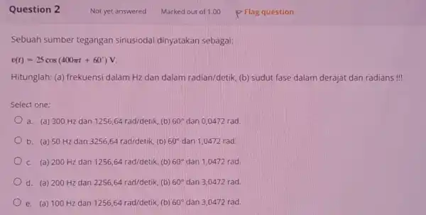 Question 2 Sebuah sumber tegangan Sinusiodal dinyatakan sebagai v(t)=25cos(400pi t+60^circ )V Hitunglah: (a) frekuensi dalam Hz dan dalam radian/detik (b) sudut fase dalam derajat