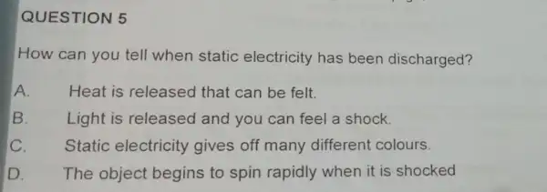 QUESTION 5 How can you tell when static electricity has been discharged? A. Heat is released that can be felt. B. Light is released