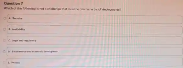 Question 7 Which of the following is not a challenge that must be overcome by loT deployments? A. Security B. Availability C. Legal and