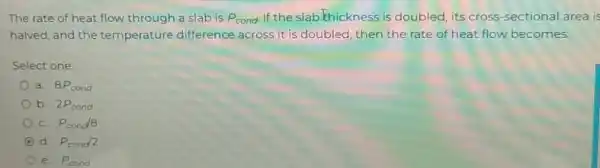 The rate of heat flow through a slab is P_(cond) If the slab.khickness is doubled, its cross -sectional area is halved, and the temperature