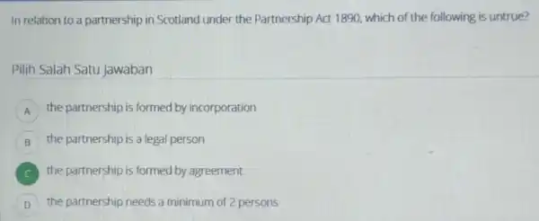 In relation to a partnership in Scotland under the Partnership Act 1890, which of the following is untrue? Pilih Salah Satu Jawaban A the