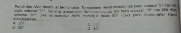 Rendi dan Alvin membuat termometer. Termometer Rendi memiliki titik beku sebesar 5^circ dan titik sebesar 90^circ Jika termometer Alvin menunjuk skala 50^circ , maka