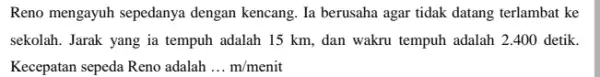 Reno mengayuh sepedanya dengan kencang. Ia berusaha agar tidak datang terlambat ke sekolah. Jarak yang ia tempuh adalah 15 km , dan wakru tempuh