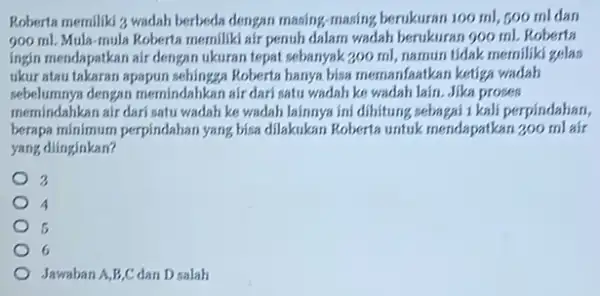 Roberta memiliki 3 wadah berbeda dengan masing-masing berukuran 100 ml, 500 mldan 900 ml. Mula-mula Roberta memiliki air penuh dalam wadah berukuran 900 ml.