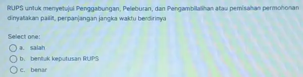 RUPS untuk menyetujui Penggabungan, Peleburan dan Pengambilalihan atau pemisahan permohonan dinyatakan pailit perpanjangan jangka waktu berdirinya Select one: a. salah b. bentuk keputusan RUPS