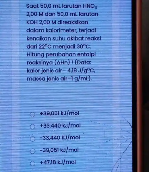 Saat 50,0 ml larutan HNO_(3) 2,00 M dan 50,0 mL larutan KOH 2,00 M direaksikan dalam kalorimeter , terjadi kenaikan suhu akibat reaksi dari