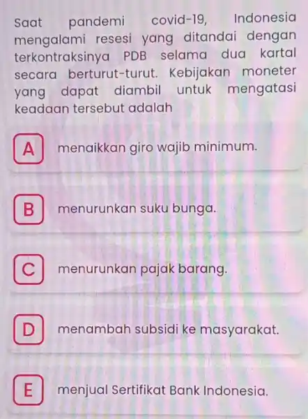 Saat pandemi covid-19. Indonesia mengalami resesi yang ditandai dengan terkontraksinya PDB selama dua kartal secara berturut turut. Kebijakan moneter yang dapat diambil untuk mengatasi