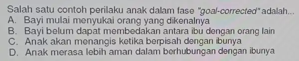 Salah satu contoh perilaku anak dalam fase "goal-corrected"'adalah __ A. Bayi mulai menyukai dikenalnya B. Bayi belum dapat membedakan antara ibu dengan orang lain