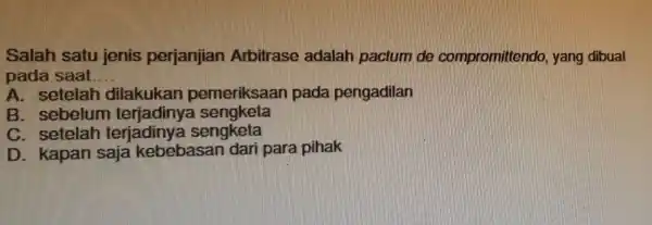 Salah satu ienis perjanjian Arbitrase adalah pactum de compromittendo yang dibuat pada saat __ A. setelah pemeriksaan pada pengadilan B. sebelum terjadinya sengketa C.