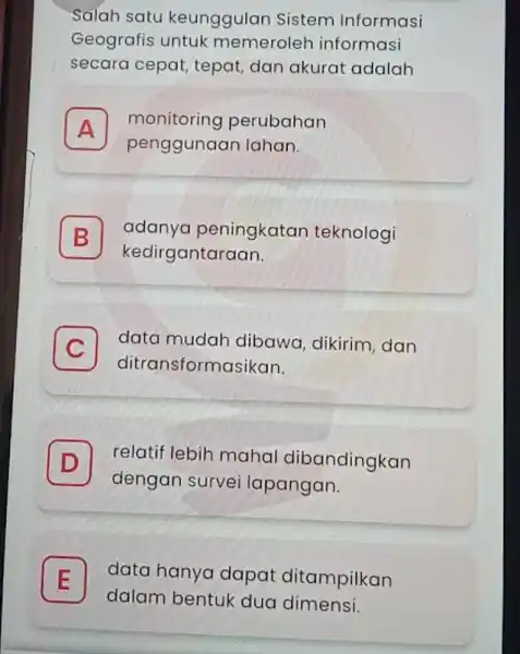 Salah satu keunggulan Sistem Informasi Geografis untuk memeroleh informasi secara cepat, tepat dan akurat adalah A penggunaan lahan. monitoring perubahan A B kedirgantaraan. adanya