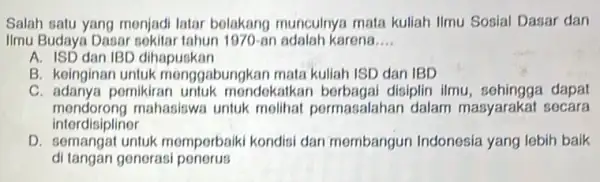 Salah satu yang monjadi latar belakang munculny:mata kuliah Ilmu Sosial Dasar dan Ilmu Budaya Dasar 1970-an adalah karena __ A. ISD dan IBD dihapuskan