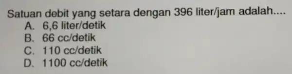 Satuan debit yang setara dengan 396liter/jam adalah __ 6,6 liter/detik B. 66cc/detik 110cc/detik D 1100cc/detik