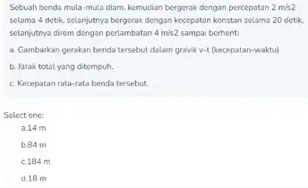 Scbuah bendo mula-mula diam, kemudian bergerak dengan percepatan 2m/s2 solama 4 detik, solanjutnya bergerak dongan kocepstan konstan solama 20 detik selanjutnya direm dengan perlambatan