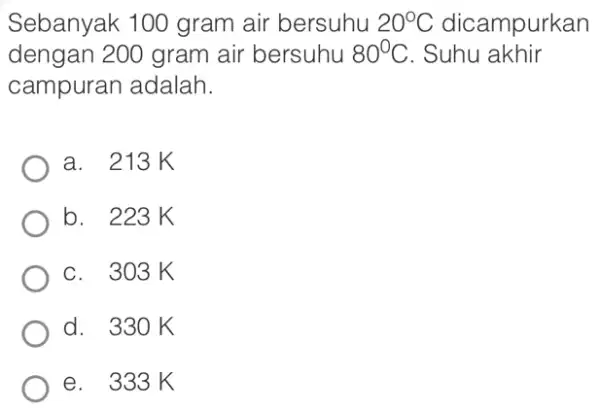 Sebanyak 100 gram air bersuhu 20^circ C dicampurkan dengan 200 gram air bersuhu 80^circ C . Suhu akhir campuran adalah. a. 213K b. 223K