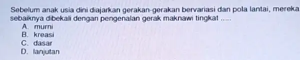 Sebelum anak usia dini diajarkan gerakan-gerakan bervariasi dan pola lantai mereka sebaiknya dibekali dengan pengenalan gerak maknawi tingkat __ A. murni B. kreasi C.