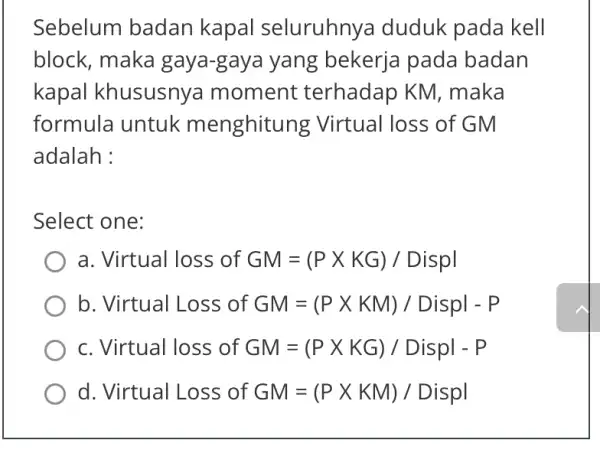 Sebelum badan kapal seluruhny duduk pada kell block, maka gaya-gaya yang bekerja pada badan kapal khususnya moment : terhadap KM . maka formula untuk