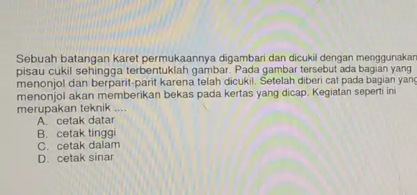 Sebuah batangan karet permukaannya digambari dan dicuki dengan menggunakan pisau cukil sehingga gambar. Pada gambai tersebut ada bagian yang menonjol dan berpari parit karena