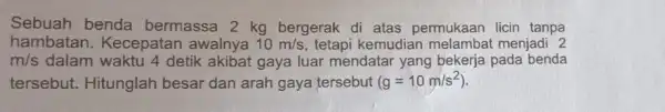 Sebuah benda bermassa 2 kg bergerak di atas permukaan licin tanpa hambatan.Kecepatan awalnya 10m/s tetapi kemudian menjadi 2 m/s dalam waktu 4 detik akibat