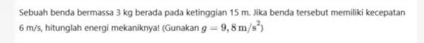 Sebuah benda bermassa 3 kg berada pada ketinggian 15 m. Jika benda tersebut memiliki kecepatan 6m/s, hitunglah energi mekaniknya!(Gunakan g=9,8m/s^2)