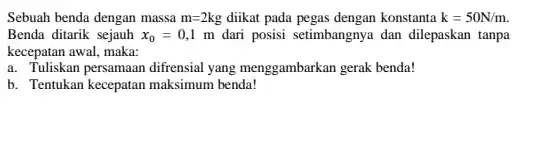 Sebuah benda dengan massa m=2 ke diikat pada pegas dengan konstanta k=50N/m. Benda ditarik sejauh x_(0)=0,1 m dari posisi setimbangnya dan dilepaskan tanpa kecepatan