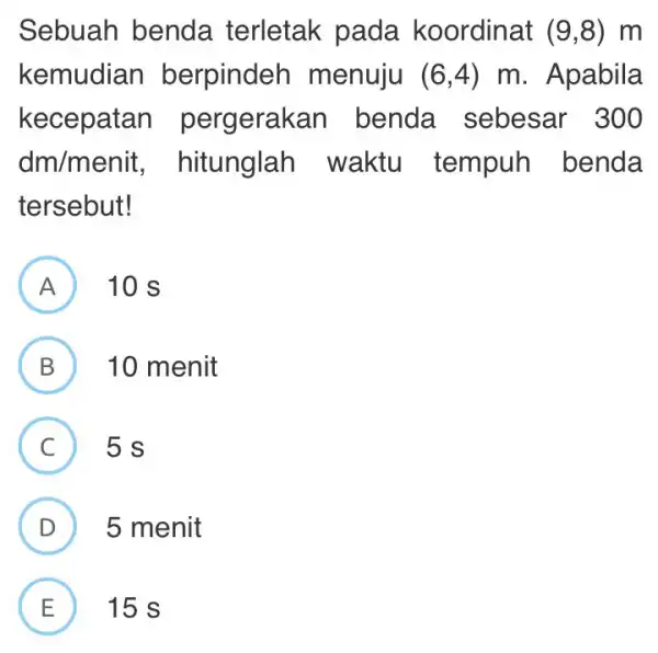 Sebuah benda terletak pada koordinat (9,8) m kemudian berpinder menuju (6,4)m . Apabila kecepatan pergerakan benda sebesar 300 dm/menit , hitunglah waktu tempuh benda