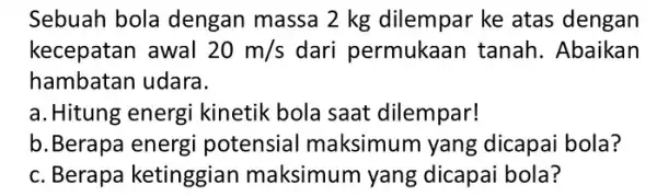 Sebuah bola dengan massa 2 kg dilempar ke atas dengan kecepatan awal 20m/s dari permukaan tanah. Abaikan hambatan udara. a. Hitung energi kinetik bola