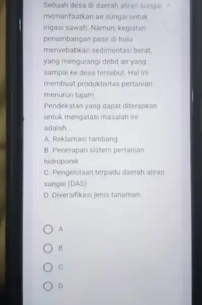 Sebuah desa di daerah aliran sungai memanfaatkan air sungai untuk irigasi sawah. Namun kegiatan penambangan pasir di hulu menyebabkan sedimentasi berat, yang mengurang debit