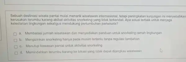 Sebuah destinasi wisata pantai mulai menarik wisatawan internasional tetapi peningkatan kunjungan ini menyebabkan kerusakan terumbu karang akibat aktivitas snorkeling yang tidak terkendali. Apa solusi