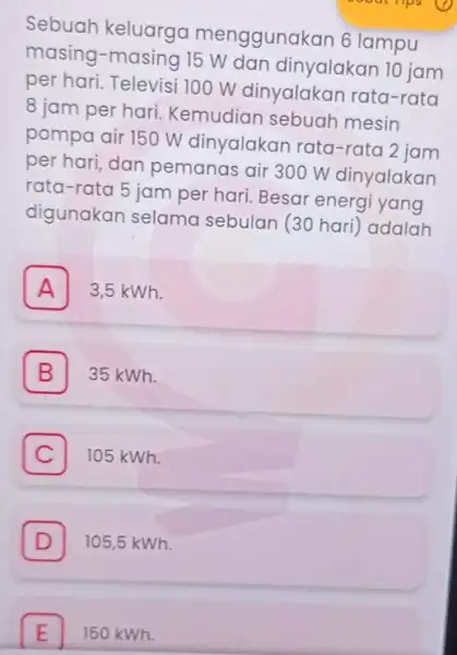 Sebuah keluarga menggunakan 6 lampu masing-masing 15 W dan dinyalakan 10 jam per hari. Televisi 100 W dinyalakar rata-rata 8 jam per hari Kemudian