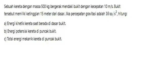 Sebuah kereta dengan massa 500 kg bergerak mendaki bukit dengan kecepatan 10m/s. Bukit tersebut memiliki ketinggian 15 meter dari dasar. Jika percepatan gravitasi adalah