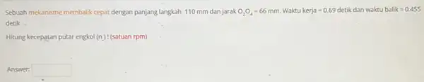 Sebuah mekanisme membalik cepat dengan panjang langkah 110 mm dan jarak O_(2)O_(4)=66 mm. Waktu kerja =0.69 detik dan waktubalik=0.455 detik. Hitung kecepatan putar engkol