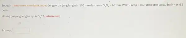 Sebuah mekanisme membalik cepat dengan panjang langkah 110 mm dan jarak O_(2)O_(4)=66mm. Waktu kerja=0.69detik dan waktubalik=0.455 detik. Hitung panjang lengan ayun O_(4)Cl (satuan mm)