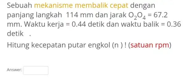 Sebuah mekanisme membalik cepat dengan panjang langkah 114 mm dan jarak O_(2)O_(4)=67.2 mm Waktu kerja=0.44 detik dan waktubalik=0.36 detik . Hitung kecepatan putar engkol