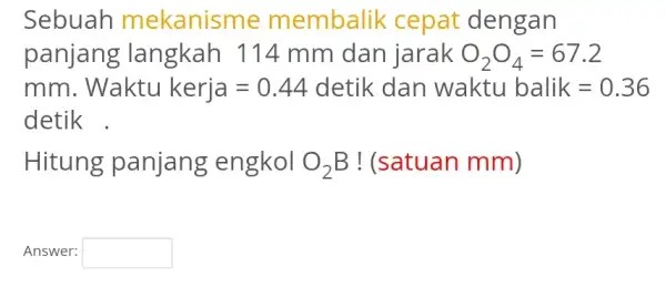 Sebuah mekanisme membalik cepat dengan panjang langkah 114 mm dan jarak O_(2)O_(4)=67.2 mm Waktukerja=0.44 detik dan waktubalik=0.36 detik . Hitung panjang engkol O_(2)B !