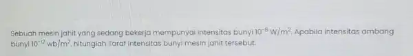 Sebuah mesin jahit yang sedang bekerja mempunyai intensitas bunyi 10^-8W/m^2 Apabila intensitas ambang bunyi 10^-12wb/m^2 hitunglah Taraf intensitas bunyi mesin jahit tersebut.